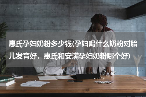 惠氏孕妇奶粉多少钱(孕妇喝什么奶粉对胎儿发育好，惠氏和安满孕妇奶粉哪个好)