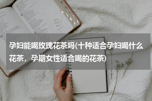 孕妇能喝玫瑰花茶吗(十种适合孕妇喝什么花茶，孕期女性适合喝的花茶)