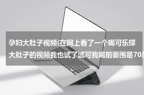 孕妇大肚子视频(在网上看了一个喝可乐撑大肚子的视频我也试了试可我喝前要围是70厘米体重50公斤现在是105厘米56)