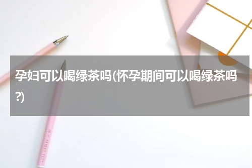 孕妇可以喝绿茶吗(怀孕期间可以喝绿茶吗?)
