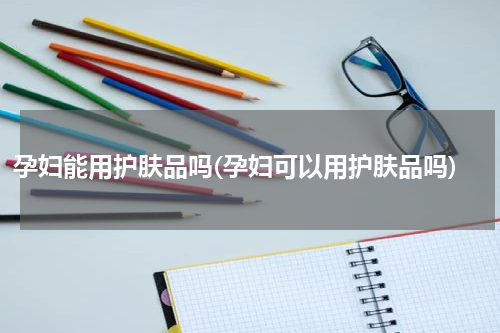 孕妇能用护肤品吗(孕妇可以用护肤品吗)