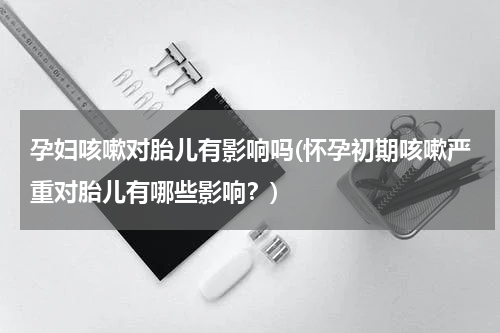 孕妇咳嗽对胎儿有影响吗(怀孕初期咳嗽严重对胎儿有哪些影响？)