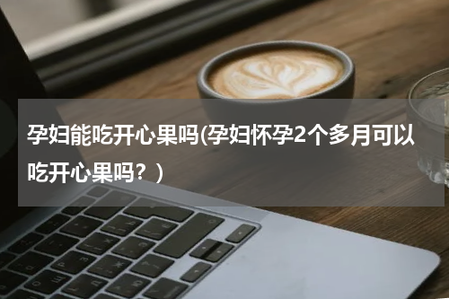 孕妇能吃开心果吗(孕妇怀孕2个多月可以吃开心果吗？)