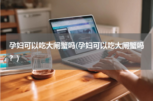 孕妇可以吃大闸蟹吗(孕妇可以吃大闸蟹吗？)
