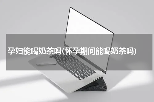 孕妇能喝奶茶吗(怀孕期间能喝奶茶吗)