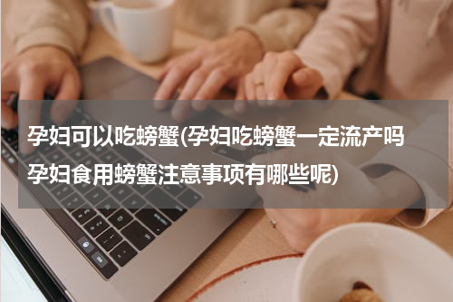 孕妇可以吃螃蟹(孕妇吃螃蟹一定流产吗　孕妇食用螃蟹注意事项有哪些呢)