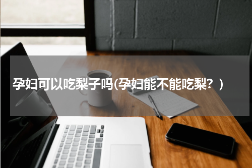 孕妇可以吃梨子吗(孕妇能不能吃梨？)