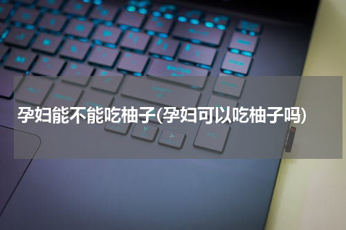 孕妇能不能吃柚子(孕妇可以吃柚子吗)