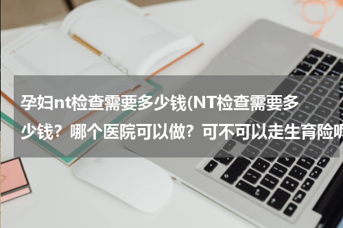 孕妇nt检查需要多少钱(NT检查需要多少钱？哪个医院可以做？可不可以走生育险呢？)