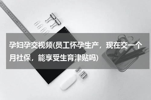 孕妇孕交视频(员工怀孕生产，现在交一个月社保，能享受生育津贴吗)