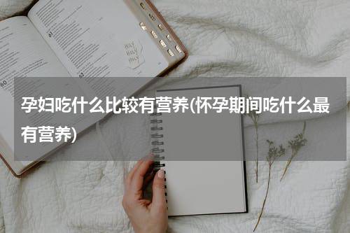 孕妇吃什么比较有营养(怀孕期间吃什么最有营养)