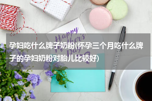 孕妇吃什么牌子奶粉(怀孕三个月吃什么牌子的孕妇奶粉对胎儿比较好)