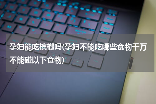 孕妇能吃槟榔吗(孕妇不能吃哪些食物千万不能碰以下食物)
