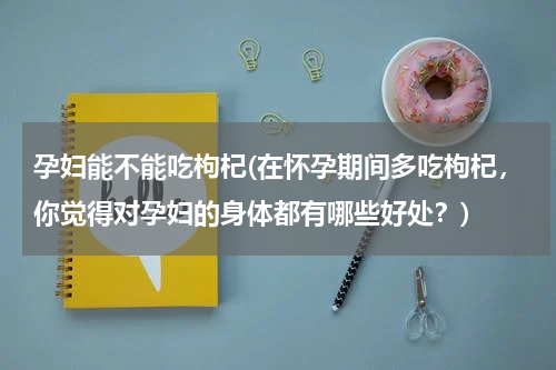 孕妇能不能吃枸杞(在怀孕期间多吃枸杞，你觉得对孕妇的身体都有哪些好处？)