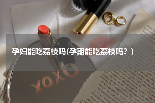 孕妇能吃荔枝吗(孕期能吃荔枝吗？)