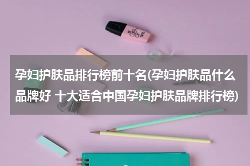 孕妇护肤品排行榜前十名(孕妇护肤品什么品牌好 十大适合中国孕妇护肤品牌排行榜)