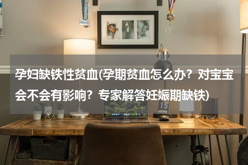 孕妇缺铁性贫血(孕期贫血怎么办？对宝宝会不会有影响？专家解答妊娠期缺铁)