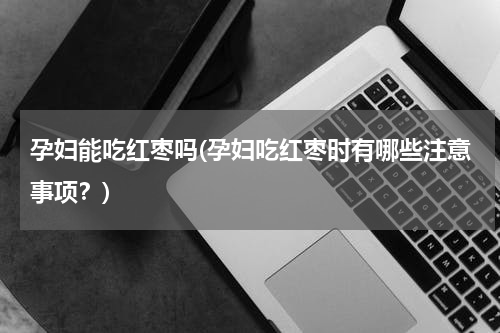 孕妇能吃红枣吗(孕妇吃红枣时有哪些注意事项？)