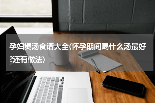 孕妇煲汤食谱大全(怀孕期间喝什么汤最好?还有做法)