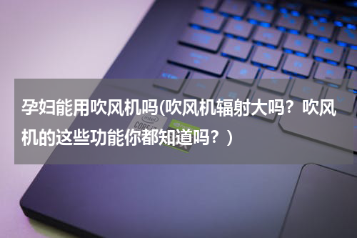 孕妇能用吹风机吗(吹风机辐射大吗？吹风机的这些功能你都知道吗？)