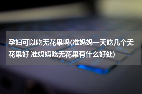 孕妇可以吃无花果吗(准妈妈一天吃几个无花果好 准妈妈吃无花果有什么好处)