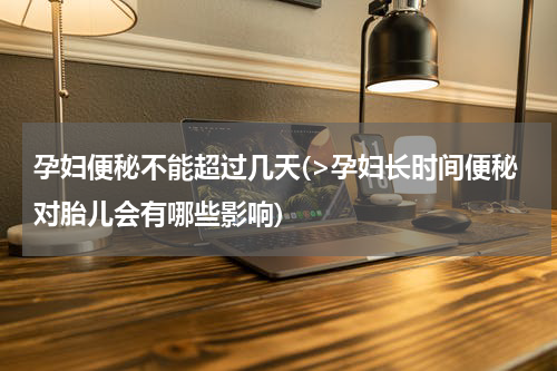 孕妇便秘不能超过几天(>孕妇长时间便秘对胎儿会有哪些影响)