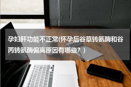 孕妇肝功能不正常(怀孕后谷草转氨酶和谷丙转氨酶偏高原因有哪些？)
