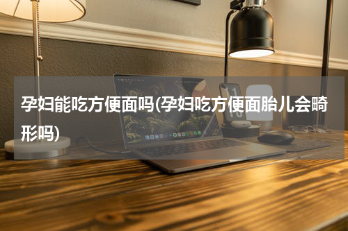 孕妇能吃方便面吗(孕妇吃方便面胎儿会畸形吗)