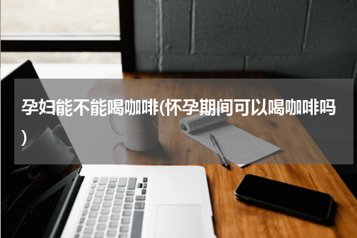 孕妇能不能喝咖啡(怀孕期间可以喝咖啡吗)