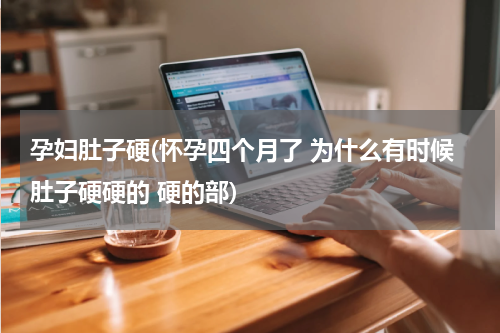 孕妇肚子硬(怀孕四个月了 为什么有时候肚子硬硬的 硬的部)