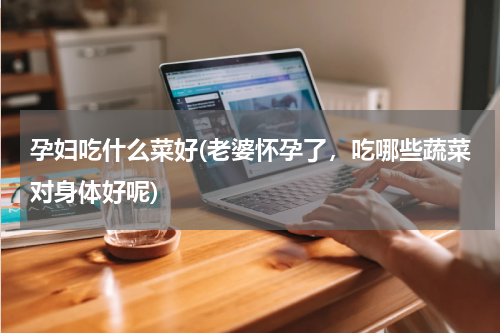 孕妇吃什么菜好(老婆怀孕了，吃哪些蔬菜对身体好呢)