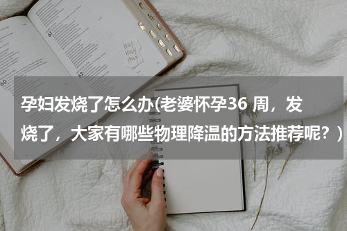 孕妇发烧了怎么办(老婆怀孕36 周，发烧了，大家有哪些物理降温的方法推荐呢？)