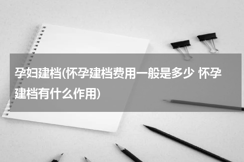 孕妇建档(怀孕建档费用一般是多少 怀孕建档有什么作用)