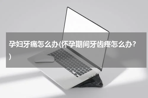 孕妇牙痛怎么办(怀孕期间牙齿疼怎么办？)