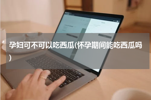 孕妇可不可以吃西瓜(怀孕期间能吃西瓜吗)