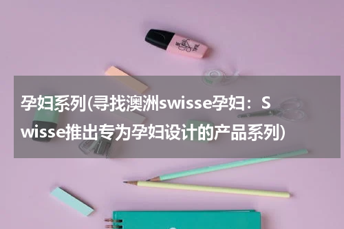 孕妇系列(寻找澳洲swisse孕妇：Swisse推出专为孕妇设计的产品系列)