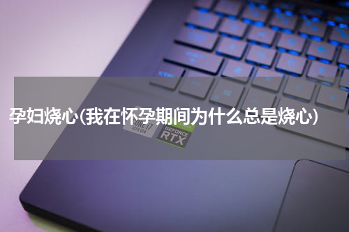 孕妇烧心(我在怀孕期间为什么总是烧心)