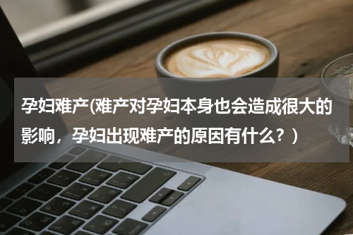 孕妇难产(难产对孕妇本身也会造成很大的影响，孕妇出现难产的原因有什么？)