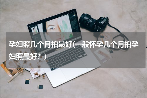 孕妇照几个月拍最好(一般怀孕几个月拍孕妇照最好？)