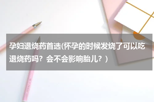 孕妇退烧药首选(怀孕的时候发烧了可以吃退烧药吗？会不会影响胎儿？)
