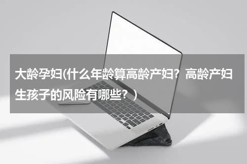 大龄孕妇(什么年龄算高龄产妇？高龄产妇生孩子的风险有哪些？)