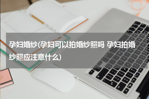 孕妇婚纱(孕妇可以拍婚纱照吗 孕妇拍婚纱照应注意什么)