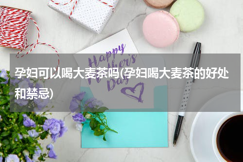 孕妇可以喝大麦茶吗(孕妇喝大麦茶的好处和禁忌)