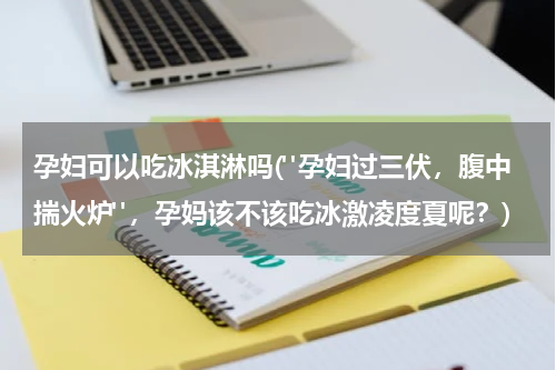 孕妇可以吃冰淇淋吗("孕妇过三伏，腹中揣火炉"，孕妈该不该吃冰激凌度夏呢？)
