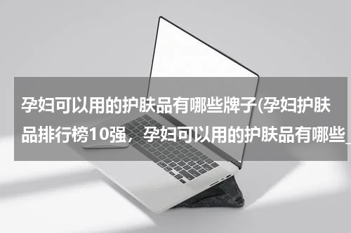 孕妇可以用的护肤品有哪些牌子(孕妇护肤品排行榜10强，孕妇可以用的护肤品有哪些_十大高端孕妇护肤品排行榜前十名推荐)
