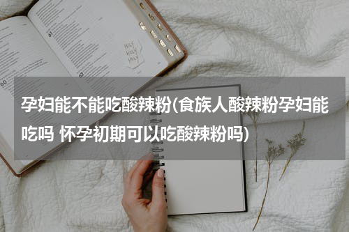 孕妇能不能吃酸辣粉(食族人酸辣粉孕妇能吃吗 怀孕初期可以吃酸辣粉吗)