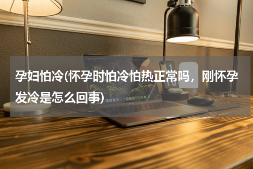 孕妇怕冷(怀孕时怕冷怕热正常吗，刚怀孕发冷是怎么回事)