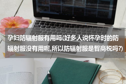 孕妇防辐射服有用吗(好多人说怀孕时的防辐射服没有用呢,所以防辐射服是智商税吗?)
