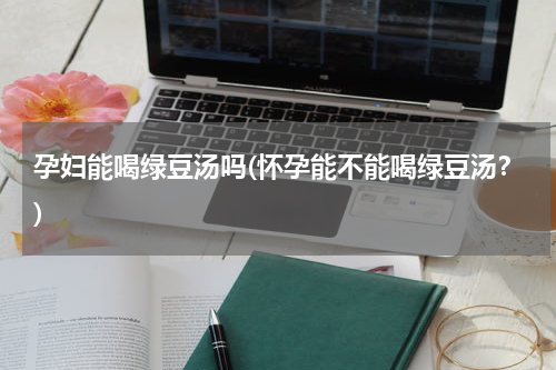 孕妇能喝绿豆汤吗(怀孕能不能喝绿豆汤？)