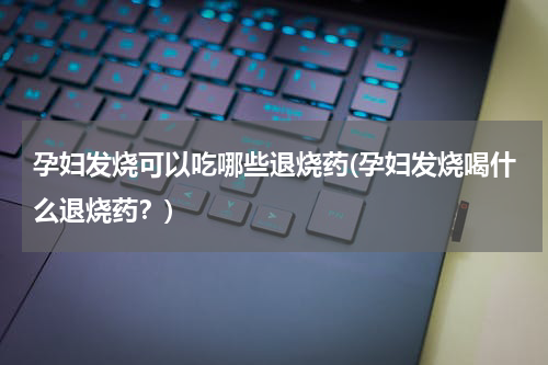 孕妇发烧可以吃哪些退烧药(孕妇发烧喝什么退烧药？)